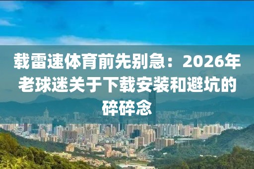载雷速体育前先别急：2026年老球迷关于下载安装和避坑的碎碎念
