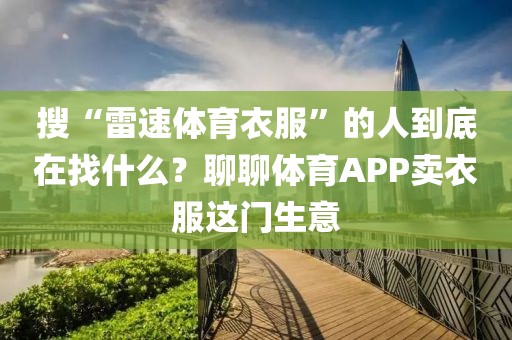 搜“雷速体育衣服”的人到底在找什么？聊聊体育APP卖衣服这门生意