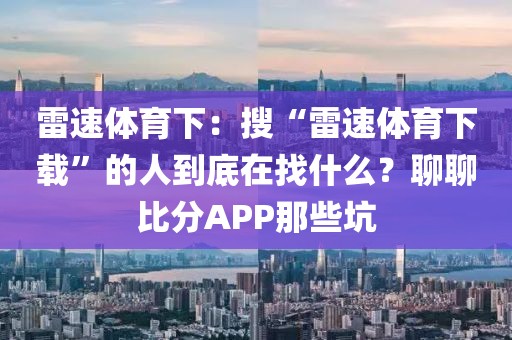 雷速体育下:搜“雷速体育下载”的人到底在找什么?聊聊比分APP那些坑