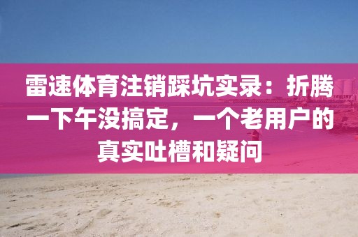 雷速体育注销踩坑实录:折腾一下午没搞定,一个老用户的真实吐槽和疑问