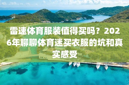 雷速体育服装值得买吗？2026年聊聊体育迷买衣服的坑和真实感受