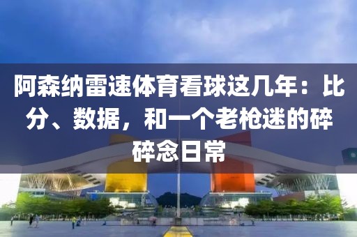 阿森纳雷速体育看球这几年：比分、数据，和一个老枪迷的碎碎念日常