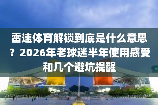 雷速体育解锁到底是什么意思？2026年老球迷半年使用感受和几个避坑提醒