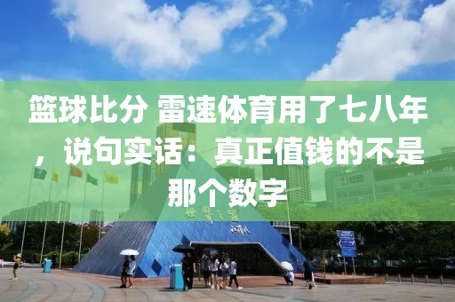篮球比分 雷速体育用了七八年,说句实话:真正值钱的不是那个数字