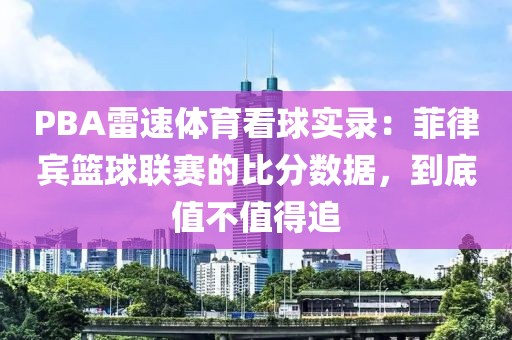 PBA雷速体育看球实录:菲律宾篮球联赛的比分数据,到底值不值得追