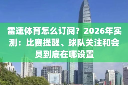 雷速体育怎么订阅？2026年实测：比赛提醒、球队关注和会员到底在哪设置