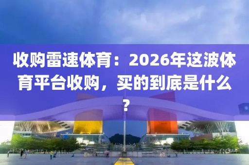 收购雷速体育：2026年这波体育平台收购，买的到底是什么？
