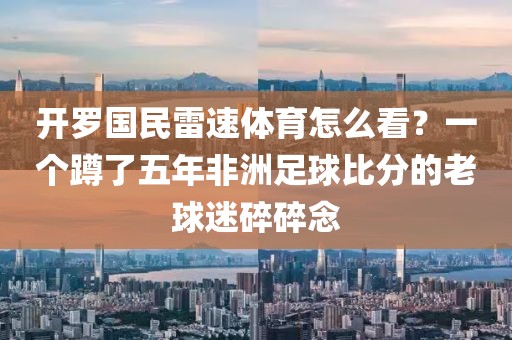 开罗国民雷速体育怎么看？一个蹲了五年非洲足球比分的老球迷碎碎念