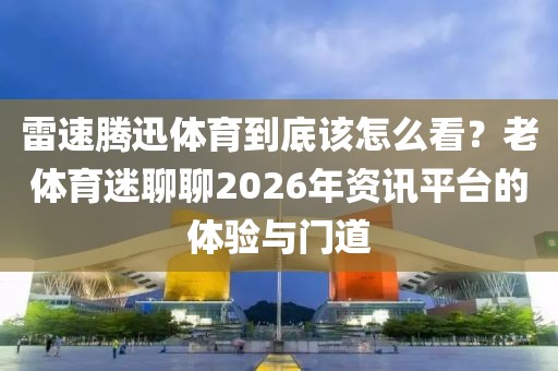 雷速腾迅体育到底该怎么看？老体育迷聊聊2026年资讯平台的体验与门道