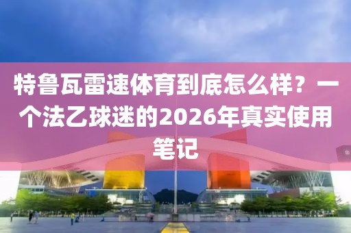 特鲁瓦雷速体育到底怎么样？一个法乙球迷的2026年真实使用笔记
