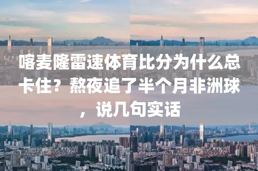 喀麦隆雷速体育比分为什么总卡住？熬夜追了半个月非洲球，说几句实话