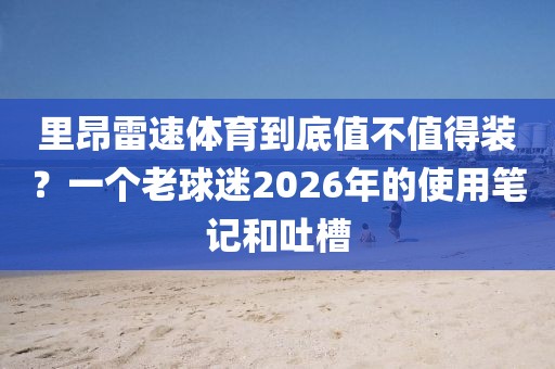 里昂雷速体育到底值不值得装？一个老球迷2026年的使用笔记和吐槽