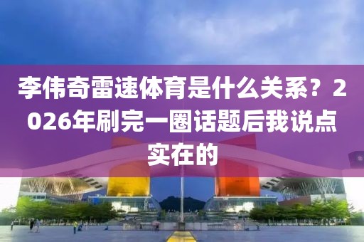 李伟奇雷速体育是什么关系？2026年刷完一圈话题后我说点实在的