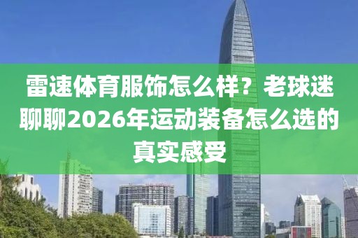 雷速体育服饰怎么样？老球迷聊聊2026年运动装备怎么选的真实感受