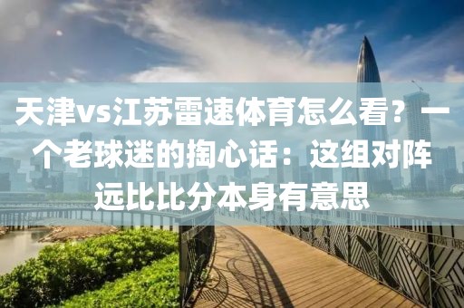天津vs江苏雷速体育怎么看？一个老球迷的掏心话：这组对阵远比比分本身有意思